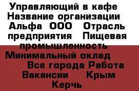 Управляющий в кафе › Название организации ­ Альфа, ООО › Отрасль предприятия ­ Пищевая промышленность › Минимальный оклад ­ 15 000 - Все города Работа » Вакансии   . Крым,Керчь